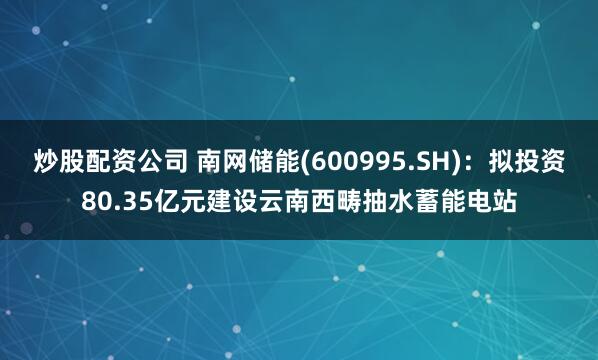 炒股配资公司 南网储能(600995.SH)：拟投资80.35亿元建设云南西畴抽水蓄能电站