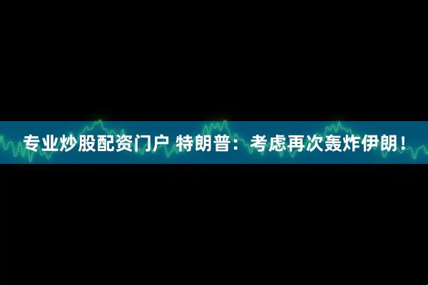 专业炒股配资门户 特朗普：考虑再次轰炸伊朗！