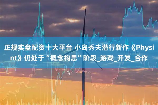 正规实盘配资十大平台 小岛秀夫潜行新作《Physint》仍处于“概念构思”阶段_游戏_开发_合作