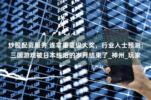 炒股配资服务 连拿重量级大奖，行业人士预测：三国游戏被日本统治的岁月结束了_神州_玩家