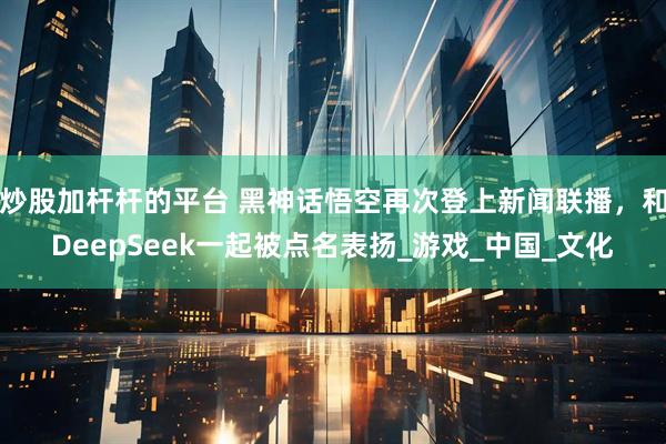 炒股加杆杆的平台 黑神话悟空再次登上新闻联播，和DeepSeek一起被点名表扬_游戏_中国_文化
